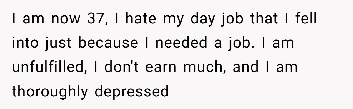 I am now 37, I hate my day job that I fell into just because I needed a job. I am unfulfilled, I don't earn much, and I am thoroughly...
