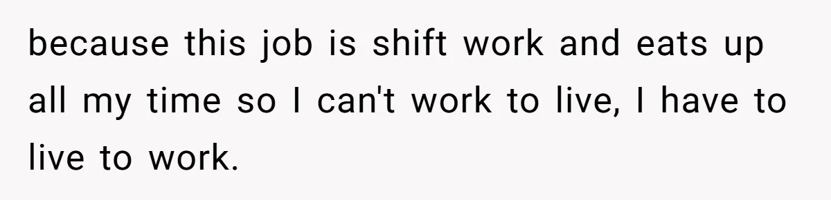 because this job is shift work and eats up all my time so I can't work to live, I have to live to work.