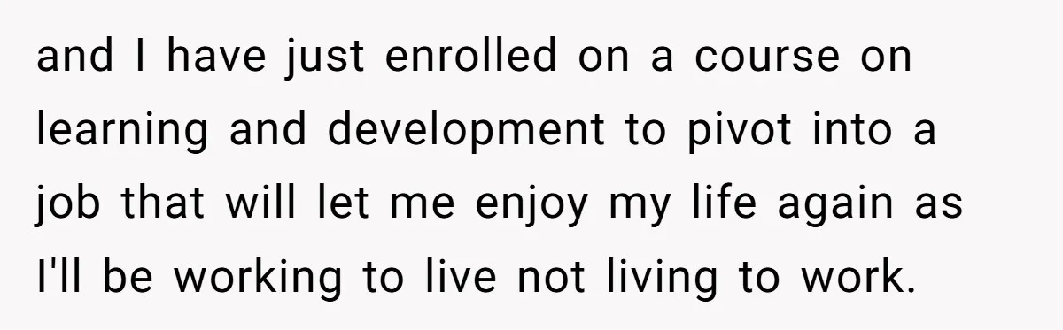 and I have just enrolled on a course on learning and development to pivot into a job that will let me enjoy my life again as I'll be working to...