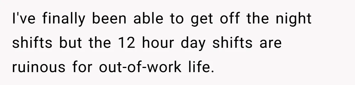 I've finally been able to get off the night shifts but the 12 hour day shifts are ruinous for out-of-work life.