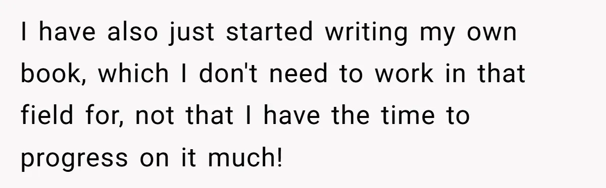 I have also just started writing my own book, which I don't need to work in that field for, not that I have the time to progress on it much!