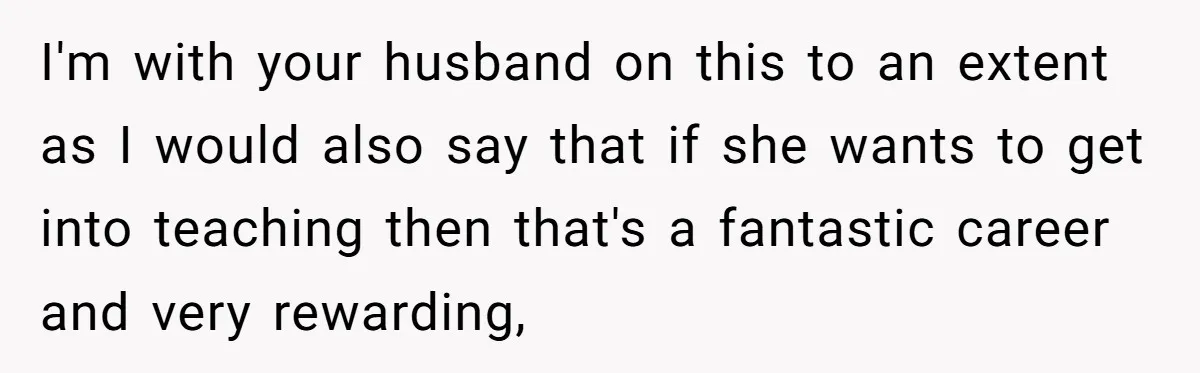 I'm with your husband on this to an extent as I would also say that if she wants to get into teaching then that's a fantastic career and very rewarding,