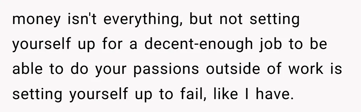 money isn't everything, but not setting yourself up for a decent-enough job to be able to do your passions outside of work is setting yourself up to fail, like I...