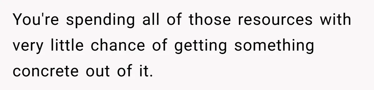 You're spending all of those resources with very little chance of getting something concrete out of it.