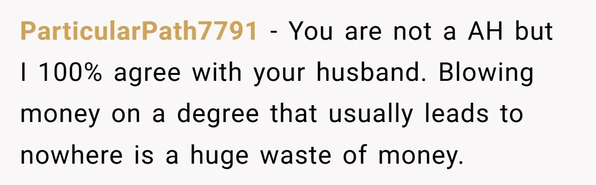 ParticularPath7791 − You are not a AH but I 100% agree with your husband. Blowing money on a degree that usually leads to nowhere is a huge waste of money.