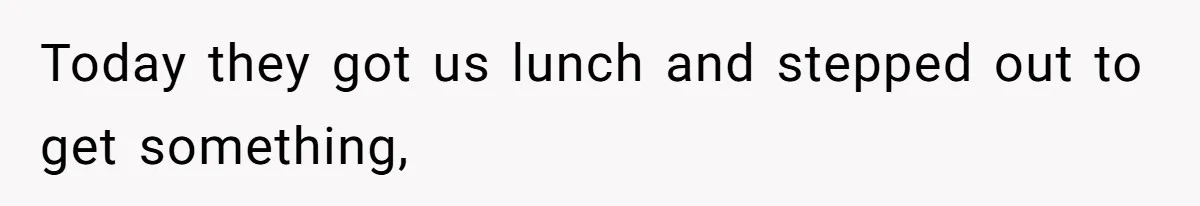 Today they got us lunch and stepped out to get something,