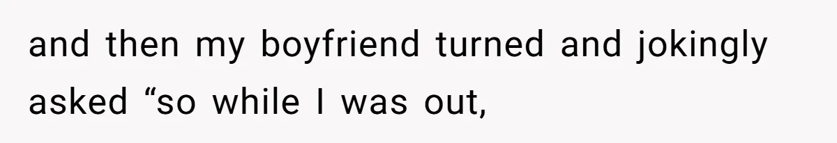 and then my boyfriend turned and jokingly asked “so while I was out,