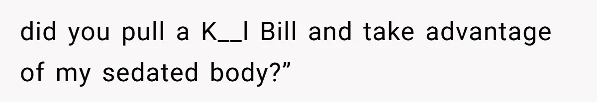 did you pull a K__l Bill and take advantage of my sedated body?”