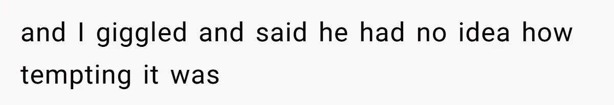 and I giggled and said he had no idea how tempting it was