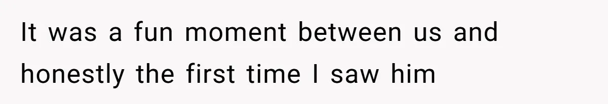 It was a fun moment between us and honestly the first time I saw him