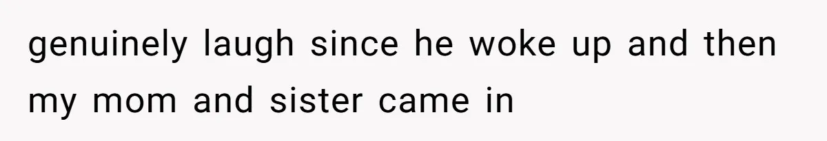 genuinely laugh since he woke up and then my mom and sister came in