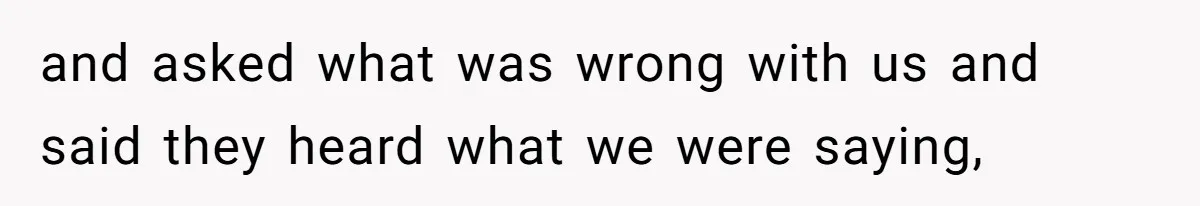 and asked what was wrong with us and said they heard what we were saying,