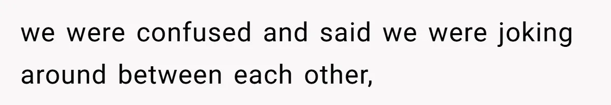 we were confused and said we were joking around between each other,