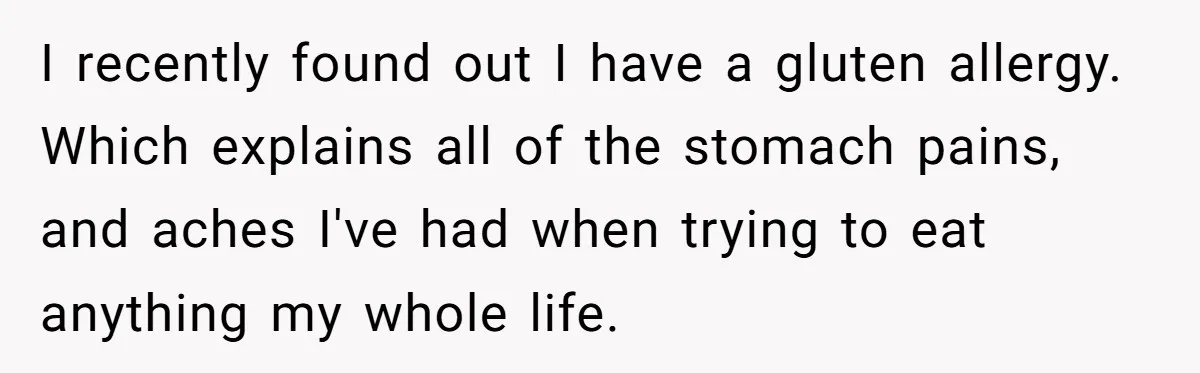 I recently found out I have a gluten allergy. Which explains all of the stomach pains, and aches I've had when trying to eat anything my whole life.