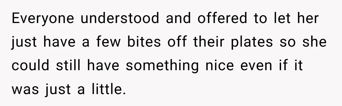 Everyone understood and offered to let her just have a few bites off their plates so she could still have something nice even if it was just a little.