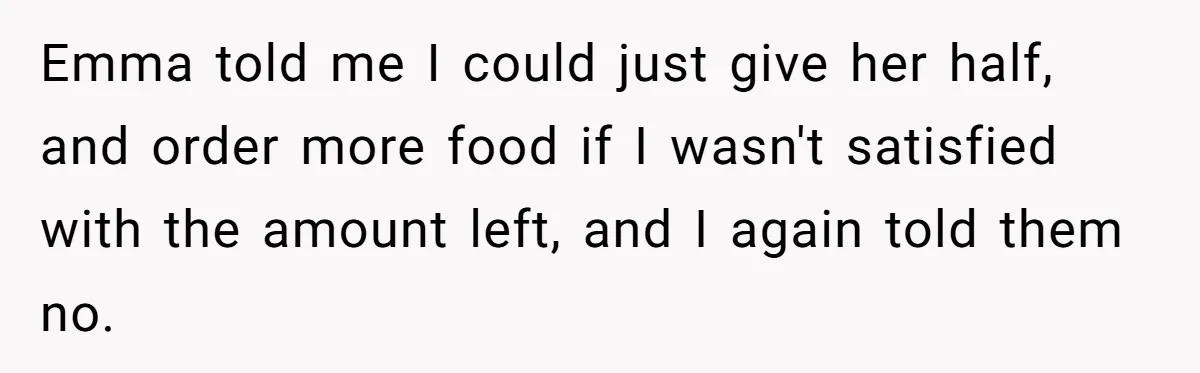 Emma told me I could just give her half, and order more food if I wasn't satisfied with the amount left, and I again told them no.
