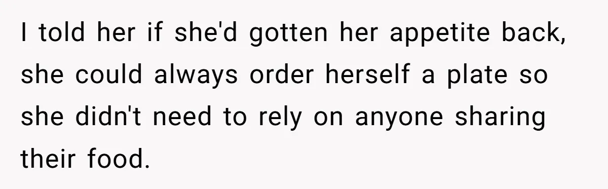 I told her if she'd gotten her appetite back, she could always order herself a plate so she didn't need to rely on anyone sharing their food.