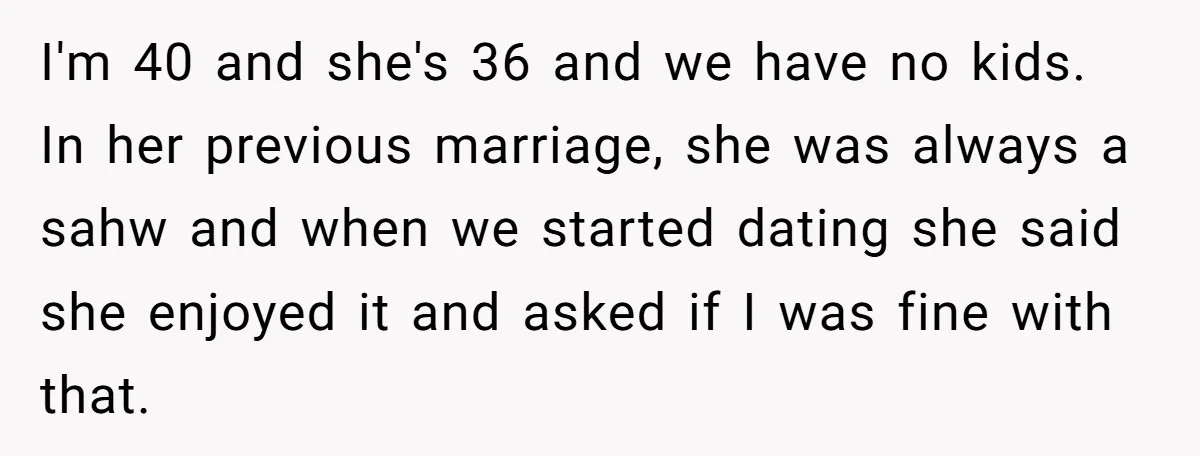 I'm 40 and she's 36 and we have no kids. In her previous marriage, she was always a sahw and when we started dating she said she enjoyed it and...