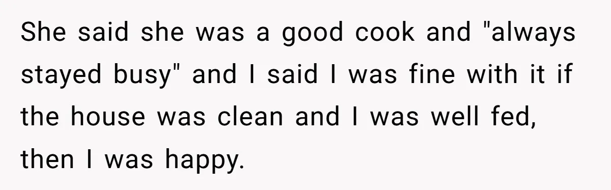 She said she was a good cook and "always stayed busy" and I said I was fine with it if the house was clean and I was well fed, then...