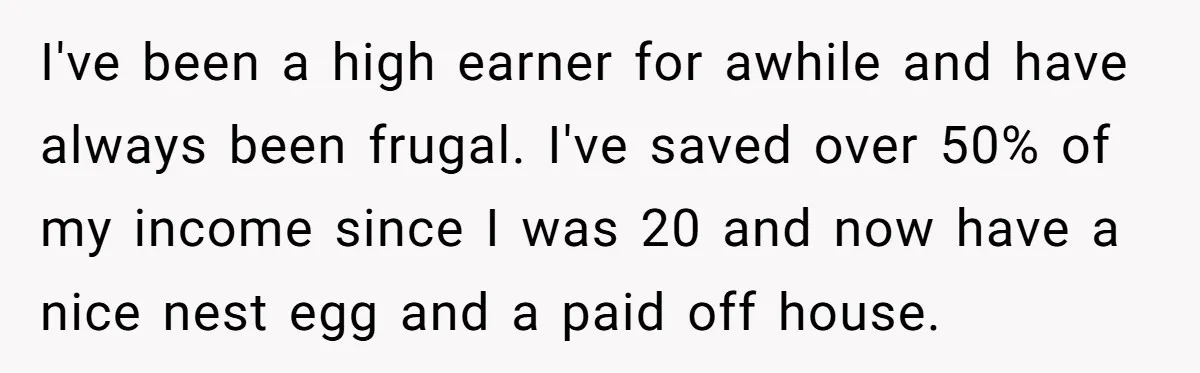 I've been a high earner for awhile and have always been frugal. I've saved over 50% of my income since I was 20 and now have a nice nest egg...