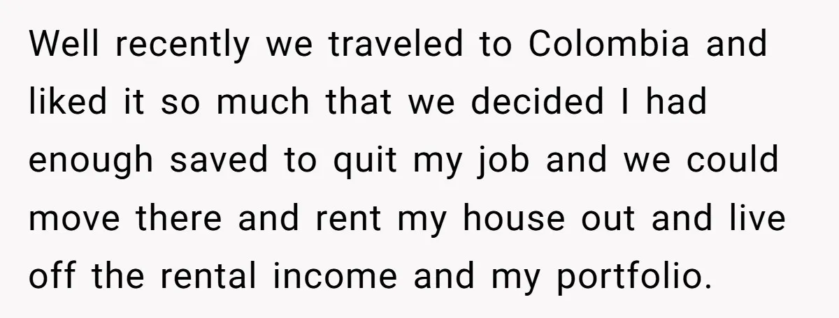 Well recently we traveled to Colombia and liked it so much that we decided I had enough saved to quit my job and we could move there and rent my...