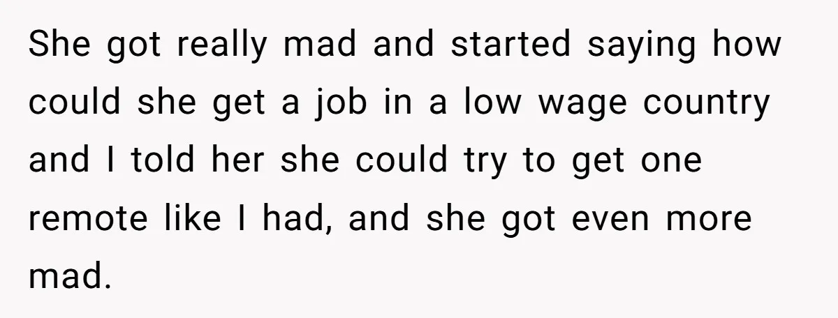 She got really mad and started saying how could she get a job in a low wage country and I told her she could try to get one remote like...