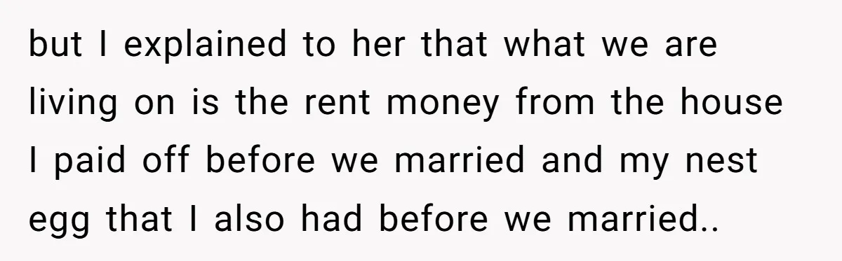 but I explained to her that what we are living on is the rent money from the house I paid off before we married and my nest egg that I...