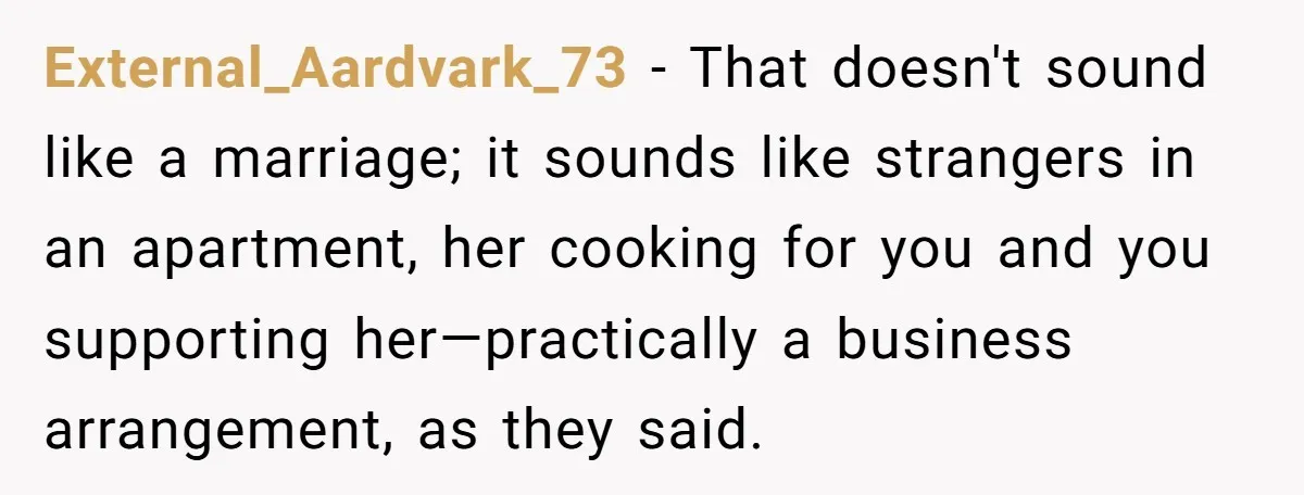External_Aardvark_73 − That doesn't sound like a marriage; it sounds like strangers in an apartment, her cooking for you and you supporting her—practically a business arrangement, as they said.