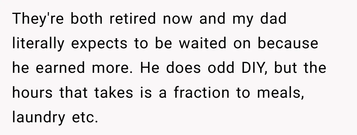 They're both retired now and my dad literally expects to be waited on because he earned more. He does odd DIY, but the hours that takes is a fraction to...