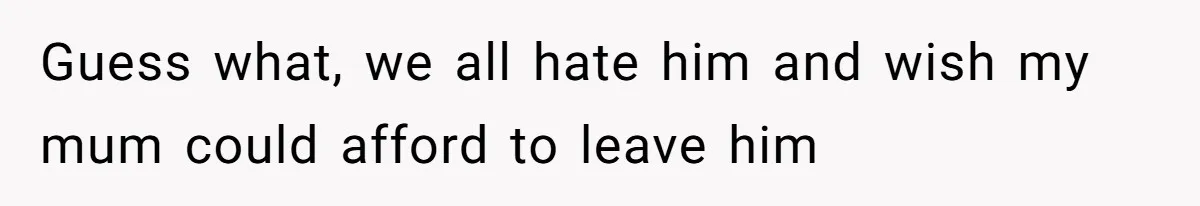 Guess what, we all hate him and wish my mum could afford to leave him