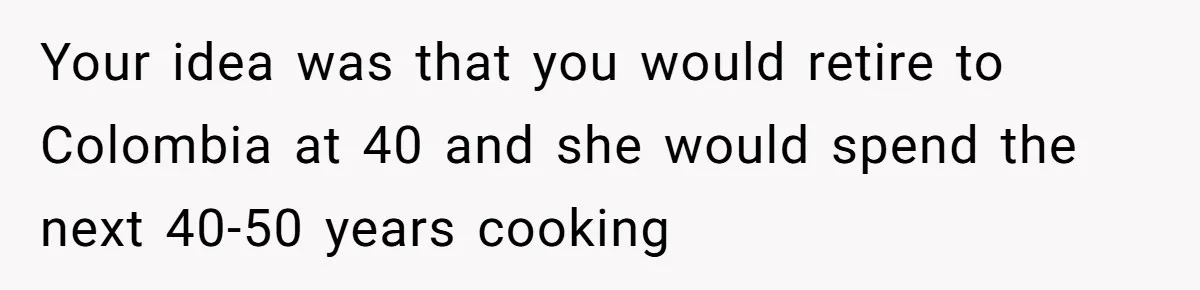 Your idea was that you would retire to Colombia at 40 and she would spend the next 40-50 years cooking