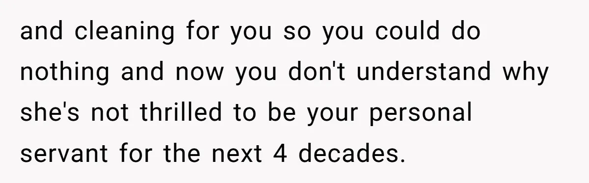 and cleaning for you so you could do nothing and now you don't understand why she's not thrilled to be your personal servant for the next 4 decades.