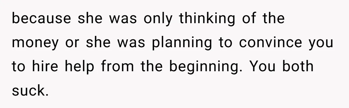 because she was only thinking of the money or she was planning to convince you to hire help from the beginning. You both suck.