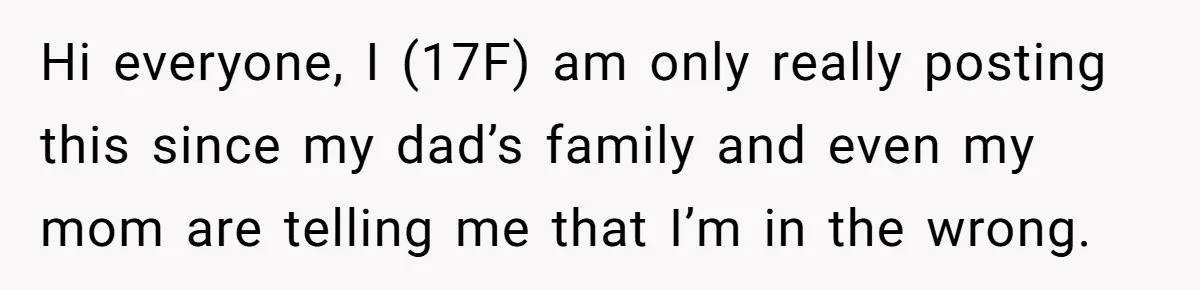 Hi everyone, I (17F) am only really posting this since my dad’s family and even my mom are telling me that I’m in the wrong.