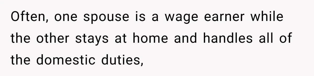 Often, one spouse is a wage earner while the other stays at home and handles all of the domestic duties,