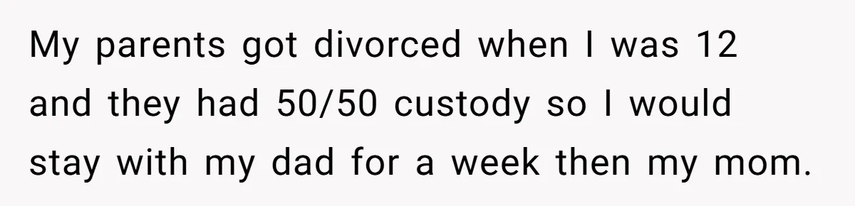 My parents got divorced when I was 12 and they had 50/50 custody so I would stay with my dad for a week then my mom.