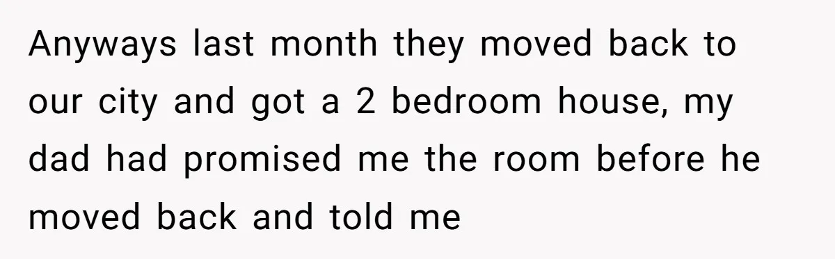 Anyways last month they moved back to our city and got a 2 bedroom house, my dad had promised me the room before he moved back and told me