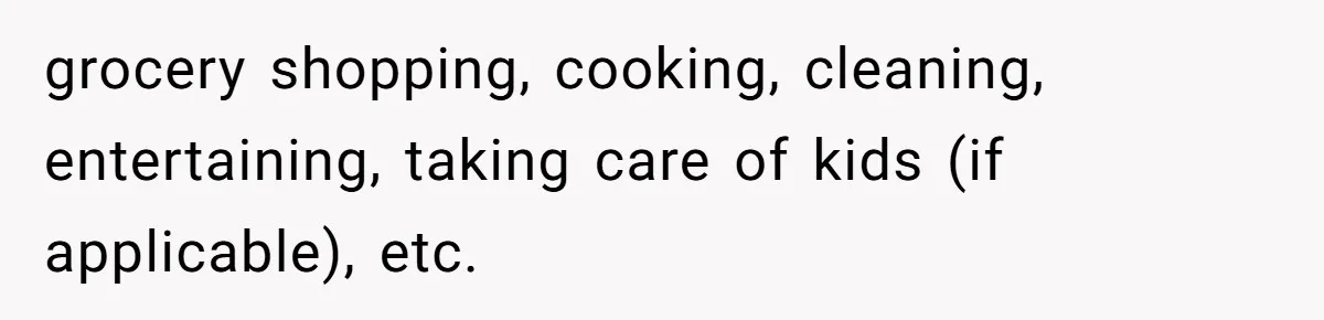 grocery shopping, cooking, cleaning, entertaining, taking care of kids (if applicable), etc.
