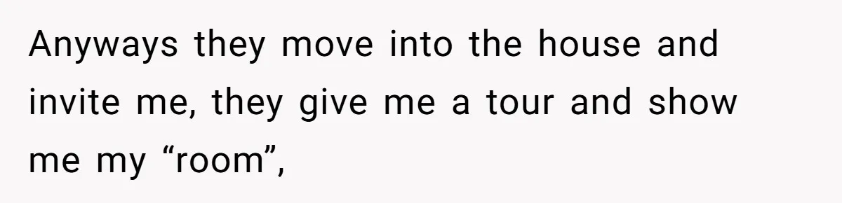 Anyways they move into the house and invite me, they give me a tour and show me my “room”,