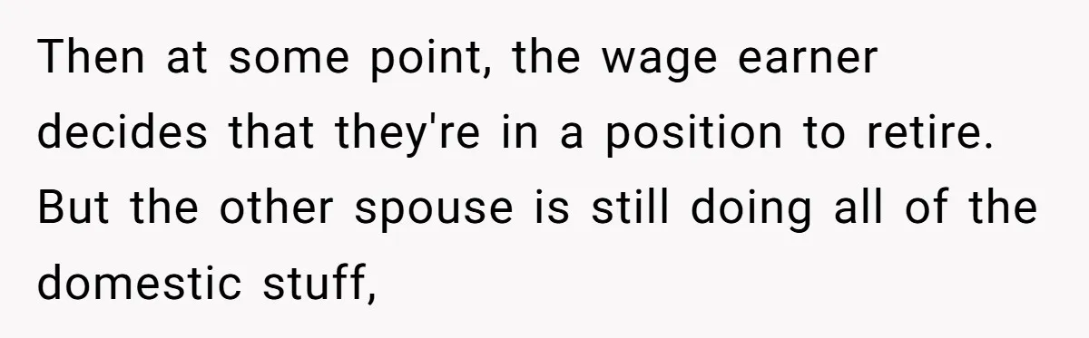 Then at some point, the wage earner decides that they're in a position to retire. But the other spouse is still doing all of the domestic stuff,