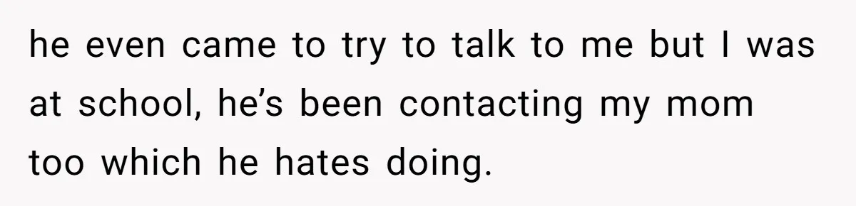 he even came to try to talk to me but I was at school, he’s been contacting my mom too which he hates doing.