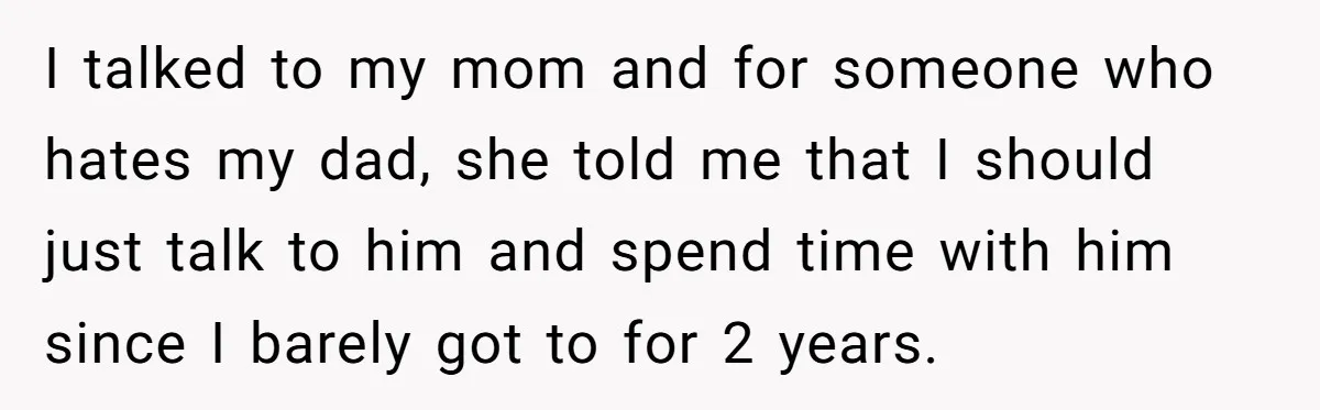 I talked to my mom and for someone who hates my dad, she told me that I should just talk to him and spend time with him since I barely...