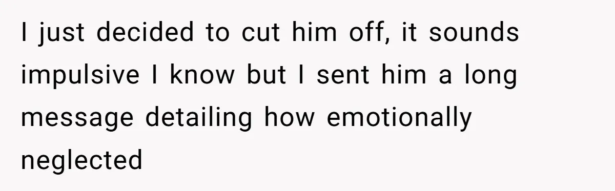 I just decided to cut him off, it sounds impulsive I know but I sent him a long message detailing how emotionally neglected