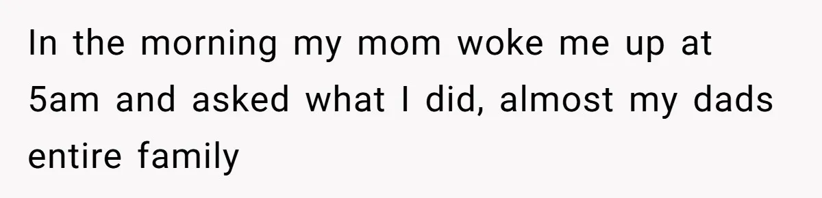 In the morning my mom woke me up at 5am and asked what I did, almost my dads entire family