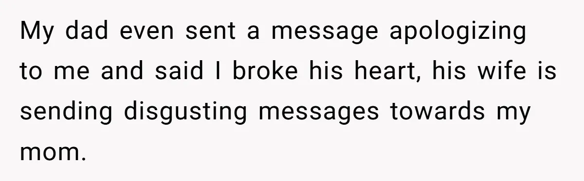 My dad even sent a message apologizing to me and said I broke his heart, his wife is sending disgusting messages towards my mom.