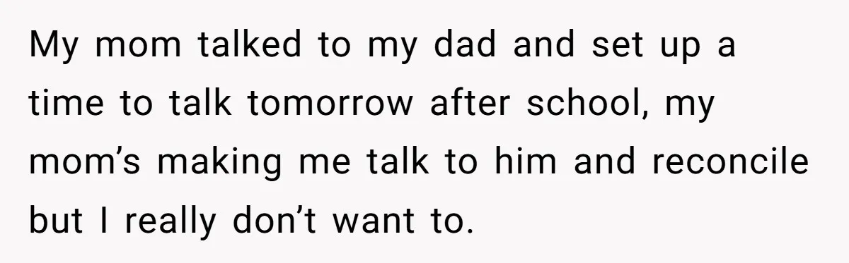 My mom talked to my dad and set up a time to talk tomorrow after school, my mom’s making me talk to him and reconcile but I really don’t want...