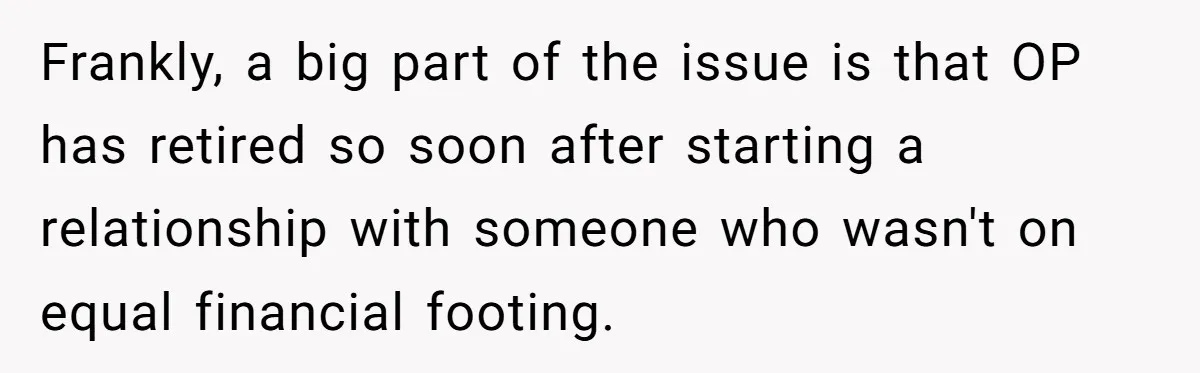 Frankly, a big part of the issue is that OP has retired so soon after starting a relationship with someone who wasn't on equal financial footing.