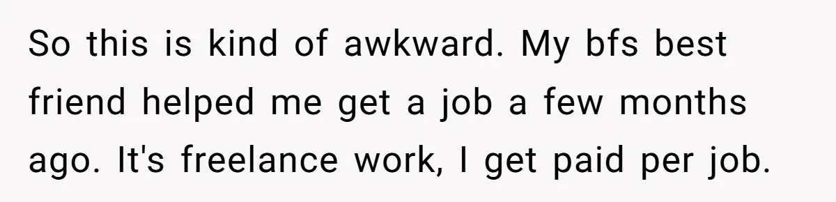 So this is kind of awkward. My bfs best friend helped me get a job a few months ago. It's freelance work, I get paid per job.