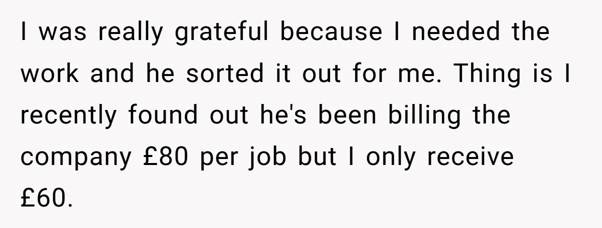 I was really grateful because I needed the work and he sorted it out for me. Thing is I recently found out he's been billing the company £80 per job...