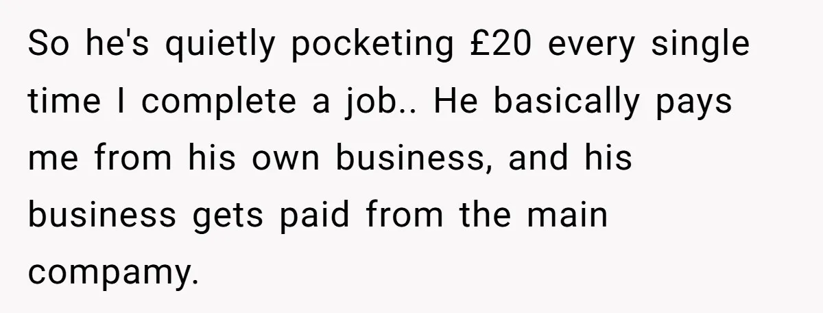 So he's quietly pocketing £20 every single time I complete a job.. He basically pays me from his own business, and his business gets paid from the main compamy.